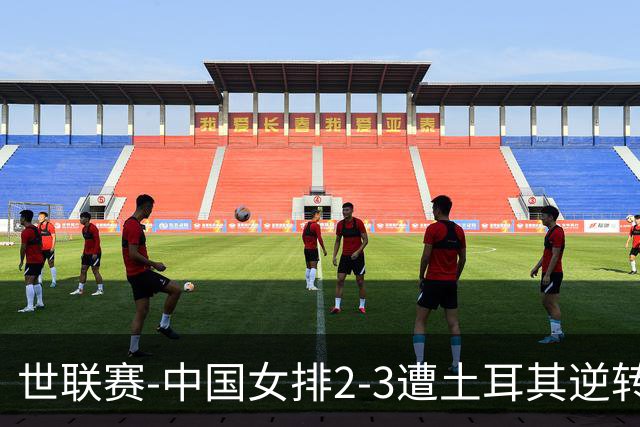 世联赛-中国女排2-3遭土耳其逆转 龚翔宇22分遗憾2连败