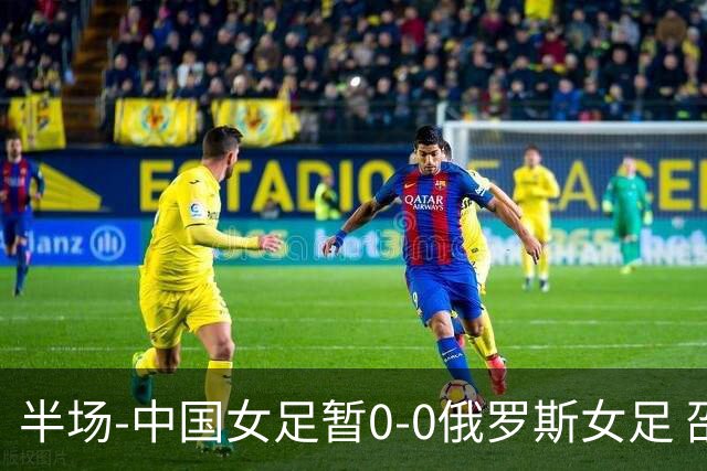 半场-中国女足暂0-0俄罗斯女足 邵子钦王琳琳王爱芳射门打高