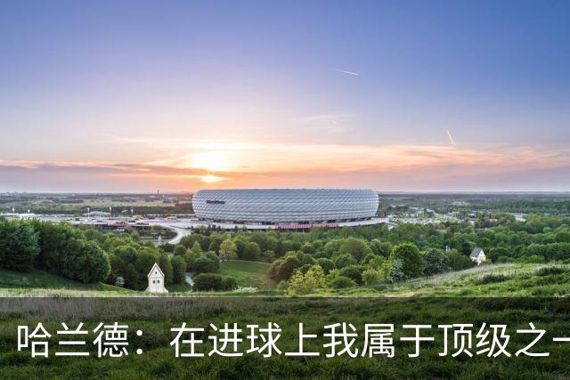 哈兰德：在进球上我属于顶级之一 看数据凯恩和姆巴佩做得更好