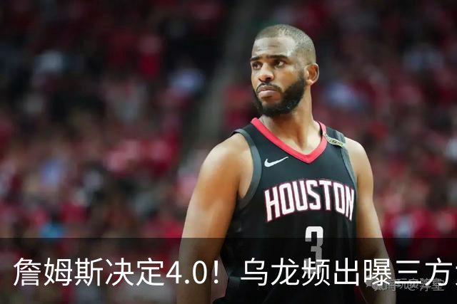 詹姆斯决定4.0！乌龙频出曝三方大交易，11大球星招募，骑士B计划曝光